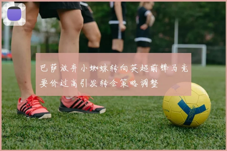巴萨放弃小蜘蛛转向英超前锋马竞要价过高引发转会策略调整