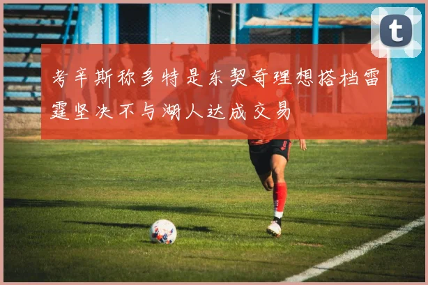 考辛斯称多特是东契奇理想搭档雷霆坚决不与湖人达成交易