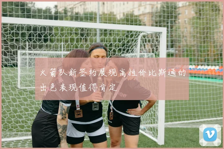 火箭队新签约展现高性价比斯通的出色表现值得肯定