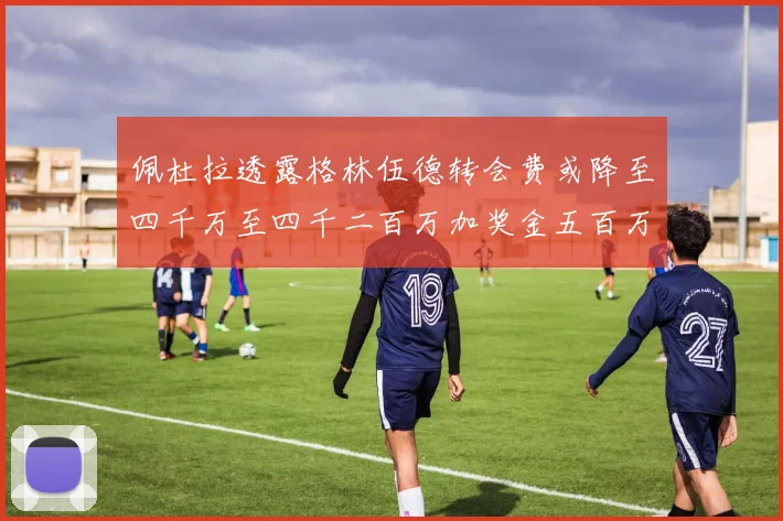 佩杜拉透露格林伍德转会费或降至四千万至四千二百万加奖金五百万至六百万