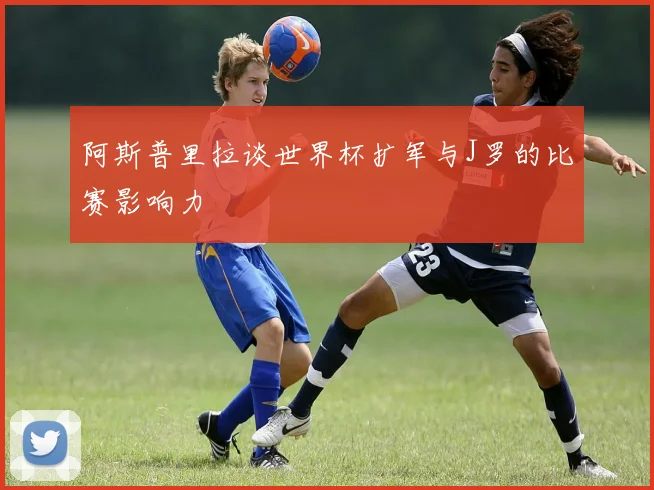 阿斯普里拉谈世界杯扩军与J罗的比赛影响力
