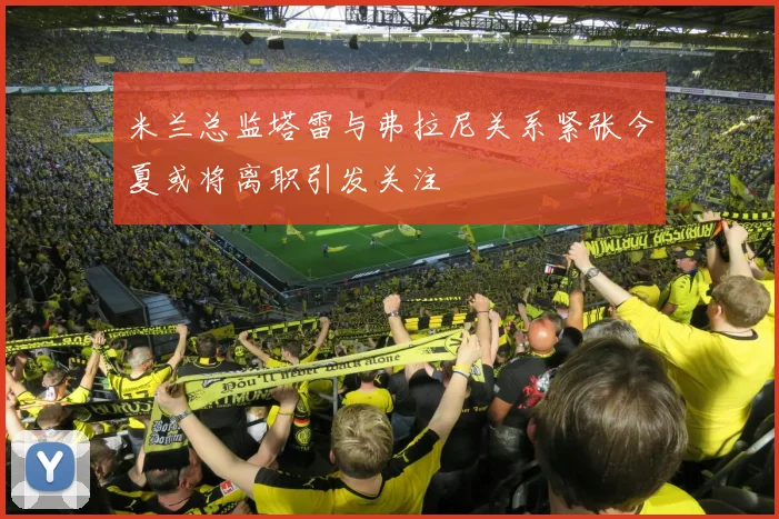 米兰总监塔雷与弗拉尼关系紧张今夏或将离职引发关注