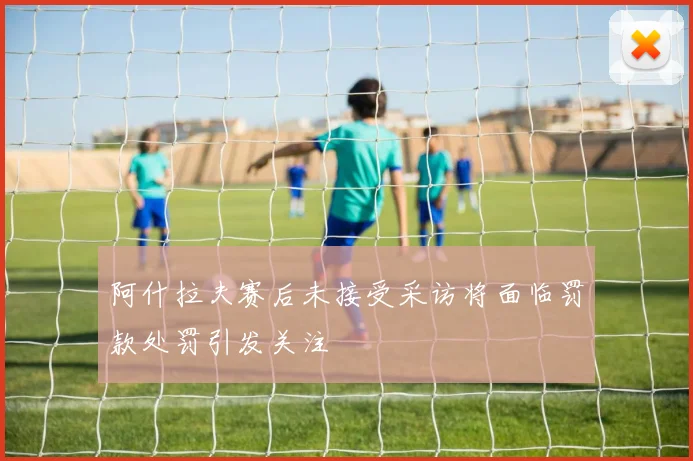 阿什拉夫赛后未接受采访将面临罚款处罚引发关注