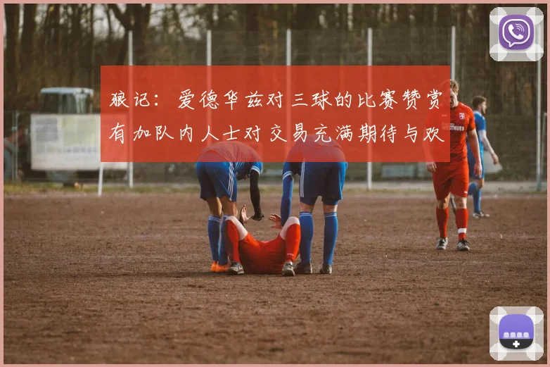 狼记：爱德华兹对三球的比赛赞赏有加队内人士对交易充满期待与欢欣