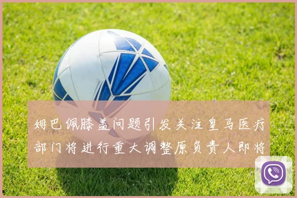 姆巴佩膝盖问题引发关注皇马医疗部门将进行重大调整原负责人即将离任