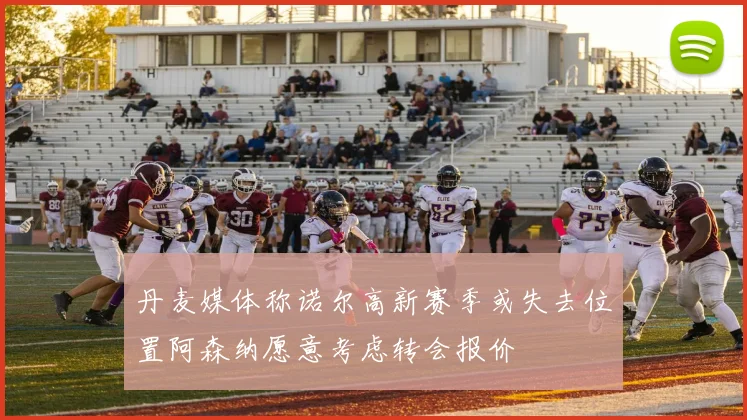 丹麦媒体称诺尔高新赛季或失去位置阿森纳愿意考虑转会报价