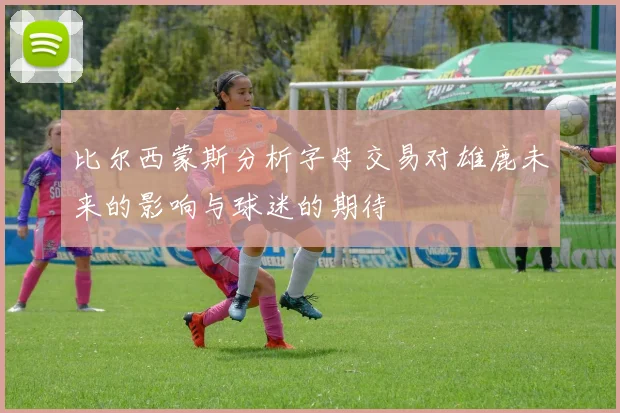 比尔西蒙斯分析字母交易对雄鹿未来的影响与球迷的期待