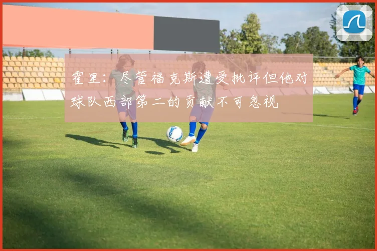 霍里：尽管福克斯遭受批评但他对球队西部第二的贡献不可忽视
