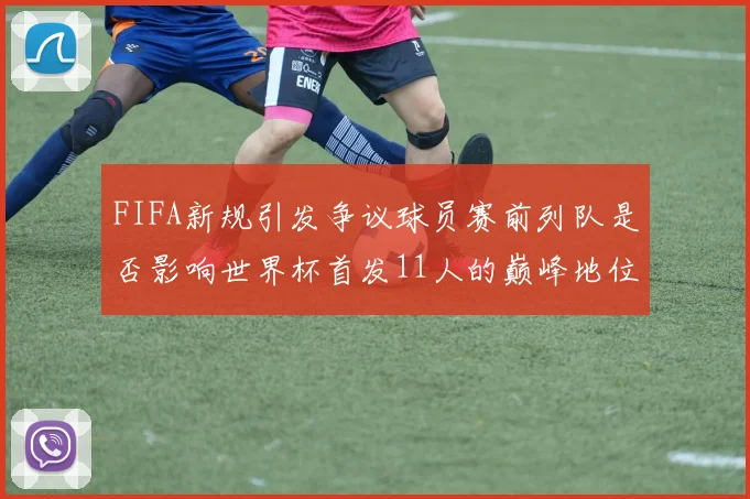 FIFA新规引发争议球员赛前列队是否影响世界杯首发11人的巅峰地位